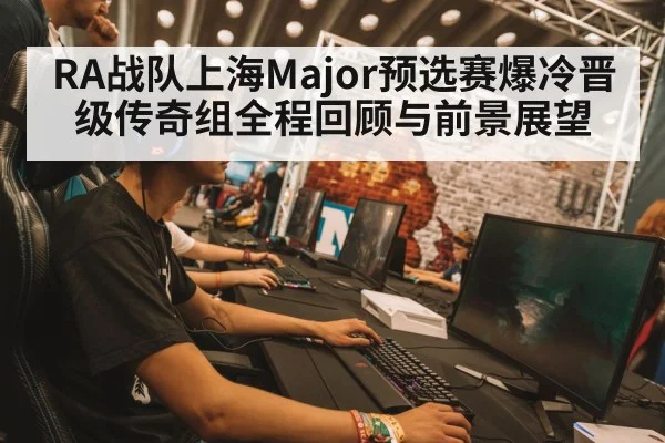 RA战队上海Major预选赛爆冷晋级传奇组全程回顾与前景展望