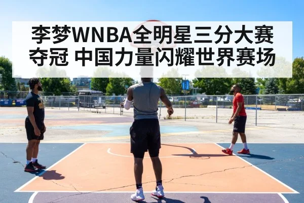 李梦WNBA全明星三分大赛夺冠 中国力量闪耀世界赛场